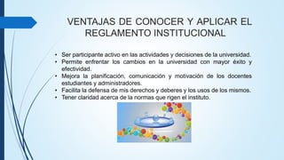 VENTAJAS DE CONOCER Y APLICAR EL 
REGLAMENTO INSTITUCIONAL 
• Ser participante activo en las actividades y decisiones de la universidad. 
• Permite enfrentar los cambios en la universidad con mayor éxito y 
efectividad. 
• Mejora la planificación, comunicación y motivación de los docentes 
estudiantes y administradores. 
• Facilita la defensa de mis derechos y deberes y los usos de los mismos. 
• Tener claridad acerca de la normas que rigen el instituto. 
 