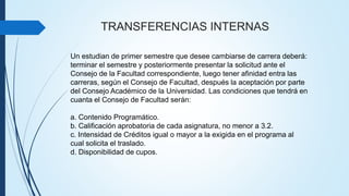 TRANSFERENCIAS INTERNAS 
Un estudian de primer semestre que desee cambiarse de carrera deberá: 
terminar el semestre y posteriormente presentar la solicitud ante el 
Consejo de la Facultad correspondiente, luego tener afinidad entra las 
carreras, según el Consejo de Facultad, después la aceptación por parte 
del Consejo Académico de la Universidad. Las condiciones que tendrá en 
cuanta el Consejo de Facultad serán: 
a. Contenido Programático. 
b. Calificación aprobatoria de cada asignatura, no menor a 3.2. 
c. Intensidad de Créditos igual o mayor a la exigida en el programa al 
cual solicita el traslado. 
d. Disponibilidad de cupos. 
 