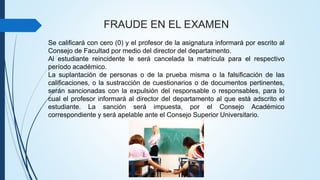 FRAUDE EN EL EXAMEN 
Se calificará con cero (0) y el profesor de la asignatura informará por escrito al 
Consejo de Facultad por medio del director del departamento. 
Al estudiante reincidente le será cancelada la matrícula para el respectivo 
período académico. 
La suplantación de personas o de la prueba misma o la falsificación de las 
calificaciones, o la sustracción de cuestionarios o de documentos pertinentes, 
serán sancionadas con la expulsión del responsable o responsables, para lo 
cual el profesor informará al director del departamento al que está adscrito el 
estudiante. La sanción será impuesta, por el Consejo Académico 
correspondiente y será apelable ante el Consejo Superior Universitario. 
 