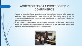 AGRECIÓN FISICA A PROFESORES Y 
COMPAÑEROS 
Ya que la agresión física a profesores y compañeros es una falta grave, se 
realizara una investigación, para efectos el Secretario general de la 
Universidad hará citación personal, con término de cinco (5) días hábiles en 
que debe presentarse. 
Si así citado no comparece, se le juzgará en ausencia. En este caso puede 
recibir la sanción de cancelación de matricula o de expulsión ésta será 
apelable ante el Consejo Superior Universitario. 
 