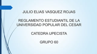 JULIO ELIAS VASQUEZ ROJAS 
REGLAMENTO ESTUDIANTIL DE LA 
UNIVERSIDAD POPULAR DEL CESAR 
CATEDRA UPECISTA 
GRUPO 60 
 