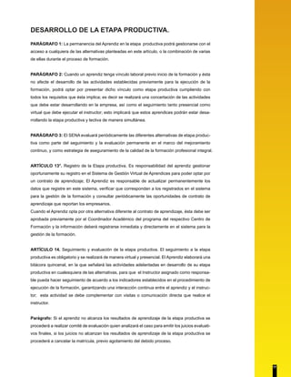 DESARROLLO DE LA ETAPA PRODUCTIVA. 
PARÁGRAFO 1: La permanencia del Aprendiz en la etapa productiva podrá gestionarse con el 
acceso a cualquiera de las alternativas planteadas en este artículo, o la combinación de varias 
de ellas durante el proceso de formación. 
PARÁGRAFO 2: Cuando un aprendiz tenga vínculo laboral previo inicio de la formación y ésta 
no afecte el desarrollo de las actividades establecidas previamente para la ejecución de la 
formación, podrá optar por presentar dicho vínculo como etapa productiva cumpliendo con 
todos los requisitos que ésta implica; es decir se realizará una concertación de las actividades 
que debe estar desarrollando en la empresa, así como el seguimiento tanto presencial como 
virtual que debe ejecutar el instructor; esto implicará que estos aprendices podrán estar desa-rrollando 
la etapa productiva y lectiva de manera simultánea. 
PARÁGRAFO 3: El SENA evaluará periódicamente las diferentes alternativas de etapa produc-tiva 
como parte del seguimiento y la evaluación permanente en el marco del mejoramiento 
continuo, y como estrategia de aseguramiento de la calidad de la formación profesional integral. 
ARTÍCULO 13°. Registro de la Etapa productiva. Es responsabilidad del aprendiz gestionar 
oportunamente su registro en el Sistema de Gestión Virtual de Aprendices para poder optar por 
un contrato de aprendizaje; El Aprendiz es responsable de actualizar permanentemente los 
datos que registre en este sistema, verificar que correspondan a los registrados en el sistema 
para la gestión de la formación y consultar periódicamente las oportunidades de contrato de 
aprendizaje que reportan los empresarios. 
Cuando el Aprendiz opta por otra alternativa diferente al contrato de aprendizaje, ésta debe ser 
aprobada previamente por el Coordinador Académico del programa del respectivo Centro de 
Formación y la información deberá registrarse inmediata y directamente en el sistema para la 
gestión de la formación. 
ARTÍCULO 14. Seguimiento y evaluación de la etapa productiva. El seguimiento a la etapa 
productiva es obligatorio y se realizará de manera virtual y presencial. El Aprendiz elaborará una 
bitácora quincenal, en la que señalará las actividades adelantadas en desarrollo de su etapa 
productiva en cualesquiera de las alternativas, para que el Instructor asignado como responsa-ble 
pueda hacer seguimiento de acuerdo a los indicadores establecidos en el procedimiento de 
ejecución de la formación, garantizando una interacción continua entre el aprendiz y el instruc-tor; 
esta actividad se debe complementar con visitas o comunicación directa que realice el 
instructor. 
Parágrafo: Si el aprendiz no alcanza los resultados de aprendizaje de la etapa productiva se 
procederá a realizar comité de evaluación quien analizará el caso para emitir los juicios evaluati-vos 
finales, si los juicios no alcanzan los resultados de aprendizaje de la etapa productiva se 
procederá a cancelar la matrícula, previo agotamiento del debido proceso. 
17 
 