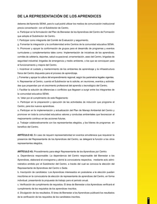 DE LA REPRESENTACIÓN DE LOS APRENDICES 
deberes del Aprendiz SENA, para lo cual podrá utilizar los medios de comunicación institucional 
previa concertación con el Subdirector de Centro. 
e. Participar en la formulación del Plan de Bienestar de los Aprendices del Centro de Formación 
que adopte el Subdirector de Centro. 
f. Participar como integrante del Comité de Evaluación y seguimiento. 
g. Fomentar la integración y la confraternidad entre Centros de la comunidad educativa SENA. 
h. Promover y apoyar la conformación de grupos para el desarrollo de programas y eventos 
curriculares y complementarios tales como: Implementación de iniciativas de los aprendices; 
comités de cafetería, deportes, salud ocupacional, ornamentación, aseo del Centro, brigadas de 
seguridad industrial, brigadas de emergencia y medio ambiente, o los que se convoquen para 
el funcionamiento y mejora del Centro. 
i. Incentivar el cuidado y mantenimiento de los ambientes de aprendizaje y la infraestructura 
física del Centro dispuesta para el proceso de aprendizaje. 
j. Fomentar y apoyar la cultura del emprendimiento regional, según los parámetros legales vigentes. 
k. Representar al Centro, cuando el Subdirector se lo solicite, en reuniones, eventos y activida-des 
que propendan por el crecimiento profesional del aprendiz o tecnológico del Centro. 
l. Facilitar la solución de diferencias o conflictos que llegasen a surgir entre los integrantes de 
la comunidad educativa SENA. 
m. Velar por el cumplimiento de este Reglamento 
n. Participar en la preparación y ejecución de las actividades de inducción que programe el 
Centro, para los nuevos aprendices. 
o. Participar en la implementación y actualización del Plan de Manejo Ambiental del Centro y 
promover en toda la comunidad educativa valores y conductas ambientales que favorezcan el 
mejoramiento continuo en las acciones futuras. 
p. Trabajar colaborativamente con los representantes elegidos, y los líderes de programas en 
beneficio del Centro. 
ARTÍCULO 42. En caso de requerir representatividad en eventos simultáneos que requieran la 
presencia del Representante de los Aprendices del Centro, se delegará la función a los otros 
representantes elegidos. 
ARTÍCULO 43. Procedimiento para elegir Representante de los Aprendices por Centro: 
a. Dependencia responsable: La dependencia del Centro responsable del Bienestar a los 
Aprendices, elaborará el cronograma y abrirá la convocatoria respectiva, mediante acto admi-nistrativo 
emitido por el Subdirector del Centro, a través del cual se convoca la elección del 
Representante de Aprendices del Centro o Sede. 
b. Inscripción de candidatos: Los Aprendices interesados en postularse a la elección pueden 
inscribirse en la convocatoria de elección de representante de aprendices del Centro, en forma 
individual, presentando la propuesta de trabajo para el periodo anual. 
c. Verificación de cumplimiento de requisitos. El área de Bienestar a los Aprendices verificará el 
cumplimiento de los requisitos de los aprendices inscritos. 
d. Divulgación de los resultados. El área de Bienestar a los Aprendices publicará los resultados 
de la verificación de los requisitos de los candidatos inscritos. 
37 
 
