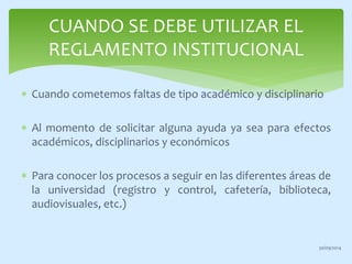 CUANDO SE DEBE UTILIZAR EL 
REGLAMENTO INSTITUCIONAL 
 Cuando cometemos faltas de tipo académico y disciplinario 
 Al momento de solicitar alguna ayuda ya sea para efectos 
académicos, disciplinarios y económicos 
 Para conocer los procesos a seguir en las diferentes áreas de 
la universidad (registro y control, cafetería, biblioteca, 
audiovisuales, etc.) 
30/09/2014 
 