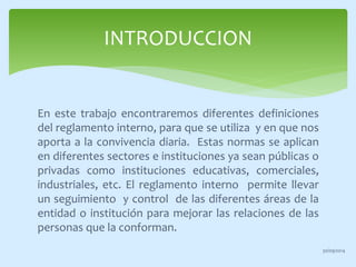 INTRODUCCION 
En este trabajo encontraremos diferentes definiciones 
del reglamento interno, para que se utiliza y en que nos 
aporta a la convivencia diaria. Estas normas se aplican 
en diferentes sectores e instituciones ya sean públicas o 
privadas como instituciones educativas, comerciales, 
industriales, etc. El reglamento interno permite llevar 
un seguimiento y control de las diferentes áreas de la 
entidad o institución para mejorar las relaciones de las 
personas que la conforman. 
30/09/2014 
 