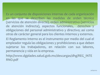 Es un conjunto de disposiciones internas de cada organización 
en las que se describen las medidas de orden técnico 
(servicios de atención directa), orden administrativo (servicios 
de atención indirecta), aspectos funcionales, derechos y 
obligaciones del personal administrativo y directivo; así como 
otras de carácter general para los clientes internos y externos. 
El Reglamento Interno es el instrumento por medio del cual el 
empleador regula las obligaciones y prohibiciones a que deben 
sujetarse los trabajadores, en relación con sus labores, 
permanencia y vida en la empresa. 
http://www.dgplades.salud.gob.mx/descargas/dhg/REG_INTE 
RNO.pdf 
30/09/2014 
 