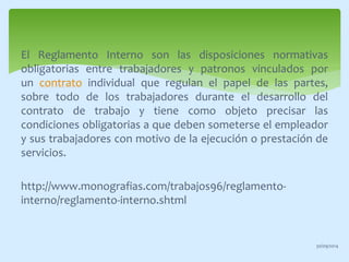 El Reglamento Interno son las disposiciones normativas 
obligatorias entre trabajadores y patronos vinculados por 
un contrato individual que regulan el papel de las partes, 
sobre todo de los trabajadores durante el desarrollo del 
contrato de trabajo y tiene como objeto precisar las 
condiciones obligatorias a que deben someterse el empleador 
y sus trabajadores con motivo de la ejecución o prestación de 
servicios. 
http://www.monografias.com/trabajos96/reglamento-interno/ 
reglamento-interno.shtml 
30/09/2014 
 