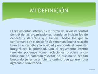 MI DEFINICIÓN 
El reglamentos interno es la forma de llevar el control 
dentro de las organizaciones, donde se indican los de 
deberes y derechos que tienen todos los que la 
conforman. con el único fin de tener una buena relación 
basa en el respeto y la equidad y en donde el bienestar 
integral sea la prioridad. Con el reglamento interno 
también podemos tomar soluciones precisas antes 
faltas que se cometan y evitar de que no se repitan 
buscando tener un ambiente optimo que generen una 
agradable convivencia. 
30/09/2014 
 