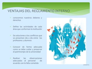 VENTAJAS DEL REGLAMENTO INTERNO 
• conocemos nuestros deberes y 
derechos 
• Define las actividades de cada 
área que conforman la institución 
• Da soluciones a los conflictos que 
se presentan día a día entre los 
profesores y alumnos 
• Conocer de forma adecuada 
como se debe cuidar y preservar 
el patrimon9io de la universidad 
• Realizar las observaciones 
adecuadas al personal de 
acuerdo con la falta cometida 
30/09/2014 
 