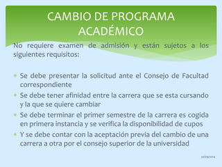 CAMBIO DE PROGRAMA 
ACADÉMICO 
No requiere examen de admisión y están sujetos a los 
siguientes requisitos: 
 Se debe presentar la solicitud ante el Consejo de Facultad 
correspondiente 
 Se debe tener afinidad entre la carrera que se esta cursando 
y la que se quiere cambiar 
 Se debe terminar el primer semestre de la carrera es cogida 
en primera instancia y se verifica la disponibilidad de cupos 
 Y se debe contar con la aceptación previa del cambio de una 
carrera a otra por el consejo superior de la universidad 
30/09/2014 
 