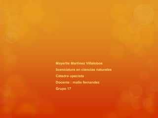 Mayerlis Martínez Villalobos 
licenciatura en ciencias naturales 
Cátedra upecista 
Docente : malio fernandez 
Grupo 17 
 