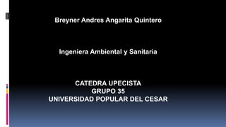 Breyner Andres Angarita Quintero 
Ingeniera Ambiental y Sanitaria 
CATEDRA UPECISTA 
GRUPO 35 
UNIVERSIDAD POPULAR DEL CESAR 
 