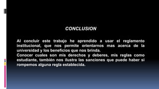 CONCLUSION 
Al concluir este trabajo he aprendido a usar el reglamento 
institucional, que nos permite orientarnos mas acerca de la 
universidad y los beneficios que nos brinda. 
Conocer cuales son mis derechos y deberes, mis reglas como 
estudiante, también nos ilustra las sanciones que puede haber si 
rompemos alguna regla establecida. 
