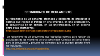 DEFINICIONES DE REGLAMENTO 
El reglamento es un conjunto ordenado y coherente de preceptos o 
normas que regirán el trabajo en una empresa, en una organización, 
la convivencia en un edificio, en las universidades, en un deporte 
entre otras alternativas. 
http://www.definicionabc.com/derecho/reglamento.php 
un reglamento es un documento que especifica normas para regular las 
actividades de los miembros de una comunidad. Consiste en sentar bases 
para la convivencia y prevenir los conflictos que se pueden generar entre 
los individuos. 
http://es.wikipedia.org/wiki/Reglamento 
 