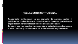 REGLAMENTO INSTITUCIONAL 
Reglamento institucional es un conjunto de normas, reglas y 
políticas las cuales debemos cumplir cuando hacemos parte de una 
organización para establecer un orden en una sociedad. 
Es aquel que nos ayuda a nosotros como estudiantes en formación 
a tener claridad y conocimiento de nuestros deberes y derechos. 
 