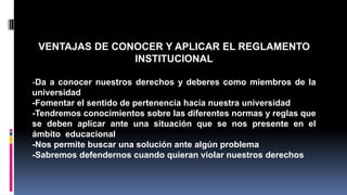 VENTAJAS DE CONOCER Y APLICAR EL REGLAMENTO 
INSTITUCIONAL 
-Da a conocer nuestros derechos y deberes como miembros de la 
universidad 
-Fomentar el sentido de pertenencia hacia nuestra universidad 
-Tendremos conocimientos sobre las diferentes normas y reglas que 
se deben aplicar ante una situación que se nos presente en el 
ámbito educacional 
-Nos permite buscar una solución ante algún problema 
-Sabremos defendernos cuando quieran violar nuestros derechos 
 