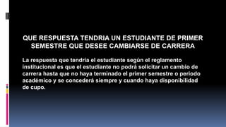 QUE RESPUESTA TENDRIA UN ESTUDIANTE DE PRIMER 
SEMESTRE QUE DESEE CAMBIARSE DE CARRERA 
La respuesta que tendría el estudiante según el reglamento 
institucional es que el estudiante no podrá solicitar un cambio de 
carrera hasta que no haya terminado el primer semestre o periodo 
académico y se concederá siempre y cuando haya disponibilidad 
de cupo. 
 