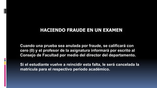 QUE SE DEBE APLICAR A UN ESTUDIANTE QUE ES 
HACIENDO FRAUDE EN UN EXAMEN 
Cuando una prueba sea anulada por fraude, se calificará con 
cero (0) y el profesor de la asignatura informará por escrito al 
Consejo de Facultad por medio del director del departamento. 
Si el estudiante vuelve a reincidir esta falta, le será cancelada la 
matrícula para el respectivo período académico. 
 