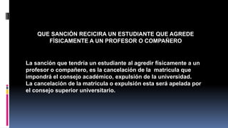 QUE SANCIÓN RECICIRA UN ESTUDIANTE QUE AGREDE 
FÍSICAMENTE A UN PROFESOR O COMPAÑERO 
La sanción que tendría un estudiante al agredir físicamente a un 
profesor o compañero, es la cancelación de la matricula que 
impondrá el consejo académico, expulsión de la universidad. 
La cancelación de la matricula o expulsión esta será apelada por 
el consejo superior universitario. 
 