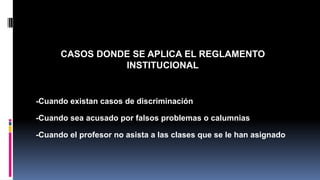 CASOS DONDE SE APLICA EL REGLAMENTO 
INSTITUCIONAL 
-Cuando existan casos de discriminación 
-Cuando sea acusado por falsos problemas o calumnias 
-Cuando el profesor no asista a las clases que se le han asignado 
 