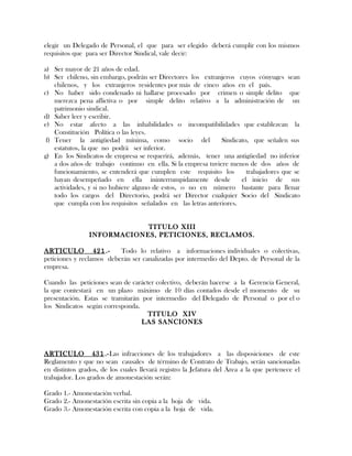 elegir un Delegado de Personal, el que para ser elegido deberá cumplir con los mismos
requisitos que para ser Director Sindical, vale decir:
a) Ser mayor de 21 años de edad.
b) Ser chileno, sin embargo, podrán ser Directores los extranjeros cuyos cónyuges sean
chilenos, y los extranjeros residentes por más de cinco años en el país.
c) No haber sido condenado ni hallarse procesado por crimen o simple delito que
merezca pena aflictiva o por simple delito relativo a la administración de un
patrimonio sindical.
d) Saber leer y escribir.
e) No estar afecto a las inhabilidades o incompatibilidades que establezcan la
Constitución Política o las leyes.
f) Tener la antigüedad mínima, como socio del Sindicato, que señalen sus
estatutos, la que no podrá ser inferior.
g) En los Sindicatos de empresa se requerirá, además, tener una antigüedad no inferior
a dos años de trabajo continuo en ella. Si la empresa tuviere menos de dos años de
funcionamiento, se entenderá que cumplen este requisito los trabajadores que se
hayan desempeñado en ella ininterrumpidamente desde el inicio de sus
actividades, y si no hubiere alguno de estos, o no en número bastante para llenar
todo los cargos del Directorio, podrá ser Director cualquier Socio del Sindicato
que cumpla con los requisitos señalados en las letras anteriores.
TITULO XIII
INFORMACIONES, PETICIONES, RECLAMOS.
ARTICULO 421.- Todo lo relativo a informaciones individuales o colectivas,
peticiones y reclamos deberán ser canalizadas por intermedio del Depto. de Personal de la
empresa.
Cuando las peticiones sean de carácter colectivo, deberán hacerse a la Gerencia General,
la que contestará en un plazo máximo de 10 días contados desde el momento de su
presentación. Estas se tramitarán por intermedio del Delegado de Personal o por el o
los Sindicatos según corresponda.
TITULO XIV
LAS SANCIONES
ARTICULO 431.-Las infracciones de los trabajadores a las disposiciones de este
Reglamento y que no sean causales de término de Contrato de Trabajo, serán sancionadas
en distintos grados, de los cuales llevará registro la Jefatura del Área a la que pertenece el
trabajador. Los grados de amonestación serán:
Grado 1.- Amonestación verbal.
Grado 2.- Amonestación escrita sin copia a la hoja de vida.
Grado 3.- Amonestación escrita con copia a la hoja de vida.
 