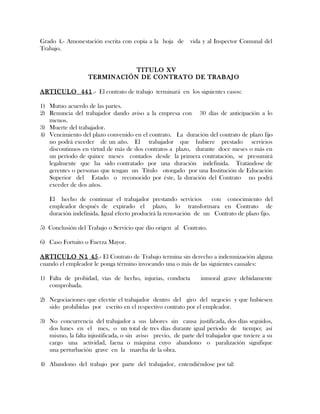 Grado 4.- Amonestación escrita con copia a la hoja de vida y al Inspector Comunal del
Trabajo.
TITULO XV
TERMINACIÓN DE CONTRATO DE TRABAJO
ARTICULO 441.- El contrato de trabajo terminará en los siguientes casos:
1) Mutuo acuerdo de las partes.
2) Renuncia del trabajador dando aviso a la empresa con 30 días de anticipación a lo
menos.
3) Muerte del trabajador.
4) Vencimiento del plazo convenido en el contrato. La duración del contrato de plazo fijo
no podrá exceder de un año. El trabajador que hubiere prestado servicios
discontinuos en virtud de más de dos contratos a plazo, durante doce meses o más en
un período de quince meses contados desde la primera contratación, se presumirá
legalmente que ha sido contratado por una duración indefinida. Tratándose de
gerentes o personas que tengan un Título otorgado por una Institución de Educación
Superior del Estado o reconocido por éste, la duración del Contrato no podrá
exceder de dos años.
El hecho de continuar el trabajador prestando servicios con conocimiento del
empleador después de expirado el plazo, lo transformara en Contrato de
duración indefinida. Igual efecto producirá la renovación de un Contrato de plazo fijo.
5) Conclusión del Trabajo o Servicio que dio origen al Contrato.
6) Caso Fortuito o Fuerza Mayor.
ARTICULO N1 45.- El Contrato de Trabajo termina sin derecho a indemnización alguna
cuando el empleador le ponga término invocando una o más de las siguientes causales:
1) Falta de probidad, vías de hecho, injurias, conducta inmoral grave debidamente
comprobada.
2) Negociaciones que efectúe el trabajador dentro del giro del negocio y que hubiesen
sido prohibidas por escrito en el respectivo contrato por el empleador.
3) No concurrencia del trabajador a sus labores sin causa justificada, dos días seguidos,
dos lunes en el mes, o un total de tres días durante igual período de tiempo; así
mismo, la falta injustificada, o sin aviso previo, de parte del trabajador que tuviere a su
cargo una actividad, faena o máquina cuyo abandono o paralización signifique
una perturbación grave en la marcha de la obra.
4) Abandono del trabajo por parte del trabajador, entendiéndose por tal:
 