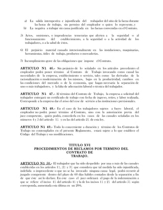 a) La salida intempestiva e injustificada del trabajador del sitio de la faena durante
las horas de trabajo, sin permiso del empleador o quien lo represente, y
b) La negativa a trabajar sin causa justificada en las faenas convenidas en el Contrato.
5) Actos, omisiones, o imprudencias temerarias que afecten a la seguridad o al
funcionamiento del establecimiento, a la seguridad o a la actividad de los
trabajadores, o a la salud de éstos.
6) El perjuicio material causado intencionalmente en las instalaciones, maquinarias,
herramientas, útiles de trabajo, productos o mercaderías.
7) Incumplimiento grave de las obligaciones que impone el Contrato.
ARTICULO N1 46.- Sin perjuicio de lo señalado en los artículos precedentes el
empleador podrá poner término al Contrato de Trabajo invocando como causal las
necesidades de la empresa, establecimiento o servicio, tales como las derivadas de la
racionalización o modernización de los mismos, bajas en la productividad, cambios en
las condiciones del mercado o de la economía, que hagan necesaria la separación de
uno o más trabajadores, y la falta de adecuación laboral o técnica del trabajador.
ARTICULO N1 47.- Al término del Contrato de Trabajo, la empresa a solicitud del
trabajador entregará un certificado de trabajo con fecha de ingreso, retiro, y labor realizada.
Corresponde a la empresa dar el aviso del cese de servicio a las instituciones previsionales.
ARTICULO N1 48.- En el caso de los trabajadores sujetos a fuero laboral, el
empleador no podrá poner término al Contrato, sino con la autorización previa del
juez competente, quién podrá, concederla en los casos de las causales señaladas en los
números 4 y 5 del artículo 11 y en las del artículo 21 de esta ley.
ARTICULO N1 49.- Todo lo concerniente a duración y término de los Contratos de
Trabajo no contemplados en el presente Reglamento, estará sujeto a lo que establece el
Código del Trabajo y sus modificaciones.
TITULO XVI
PROCEDIMIENTOS DE RECLAMOS POR TERMINO DEL
CONTRATO DE
TRABAJO.
ARTICULO N1 50.- El trabajador que ha sido despedido por una o más de las causales
establecidas en los artículos 11, 21 y 31 que considera que tal medida ha sido injustificada,
indebida o improcedente o que no se ha invocado ninguna causa legal, podrá recurrir al
juzgado competente dentro del plazo de 60 días hábiles contados desde la separación a fin
de que éste así lo declare. En este caso el juez ordenará el pago de la indemnización a
que se refiere el inciso 41 del artículo 41 y la de los incisos 11 y 21 del artículo 51 según
corresponda, aumentada esta última en un 20%.
 