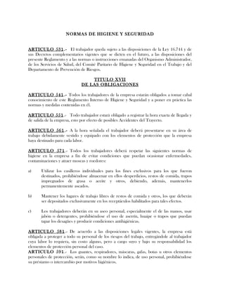 NORMAS DE HIGIENE Y SEGURIDAD
ARTICULO 531.- El trabajador queda sujeto a las disposiciones de la Ley 16.744 y de
sus Decretos complementarios vigentes que se dicten en el futuro, a las disposiciones del
presente Reglamento y a las normas o instrucciones emanadas del Organismo Administrador,
de los Servicios de Salud, del Comité Paritario de Higiene y Seguridad en el Trabajo y del
Departamento de Prevención de Riesgos.
TITULO XVII
DE LAS OBLIGACIONES
ARTICULO 541.- Todos los trabajadores de la empresa estarán obligados a tomar cabal
conocimiento de este Reglamento Interno de Higiene y Seguridad y a poner en práctica las
normas y medidas contenidas en él.
ARTICULO 551.- Todo trabajador estará obligado a registrar la hora exacta de llegada y
de salida de la empresa, esto por efecto de posibles Accidentes del Trayecto.
ARTICULO 561.- A la hora señalada el trabajador deberá presentarse en su área de
trabajo debidamente vestido y equipado con los elementos de protección que la empresa
haya destinado para cada labor.
ARTICULO 571.- Todos los trabajadores deberá respetar las siguientes normas de
higiene en la empresa a fin de evitar condiciones que puedan ocasionar enfermedades,
contaminaciones y atraer moscas y roedores:
a) Utilizar los casilleros individuales para los fines exclusivos para los que fueron
destinados, prohibiéndose almacenar en ellos desperdicios, restos de comida, trapos
impregnados de grasa o aceite y otros, debiendo, además, mantenerlos
permanentemente aseados.
b) Mantener los lugares de trabajo libres de restos de comida y otros, los que deberán
ser depositados exclusivamente en los receptáculos habilitados para tales efectos.
c) Los trabajadores deberán en su aseo personal, especialmente el de las manos, usar
jabón o detergentes, prohibiéndose el uso de aserrín, huaipe o trapos que puedan
tapar los desagües y producir condiciones antihigiénicas.
ARTICULO 581.- De acuerdo a las disposiciones legales vigentes, la empresa está
obligada a proteger a todo su personal de los riesgos del trabajo, entregándole al trabajador
cuya labor lo requiera, sin costo alguno, pero a cargo suyo y bajo su responsabilidad los
elementos de protección personal del caso.
ARTICULO 591.- Los guantes, respiradores, máscaras, gafas, botas u otros elementos
personales de protección, serán, como su nombre lo indica, de uso personal, prohibiéndose
su préstamo o intercambio por motivos higiénicos.
 