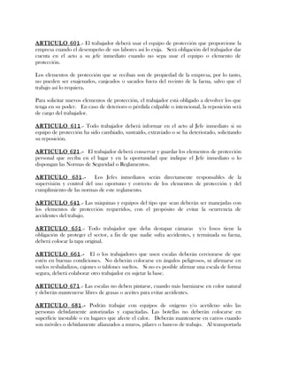 ARTICULO 601.- El trabajador deberá usar el equipo de protección que proporcione la
empresa cuando el desempeño de sus labores así lo exija. Será obligación del trabajador dar
cuenta en el acto a su jefe inmediato cuando no sepa usar el equipo o elemento de
protección.
Los elementos de protección que se reciban son de propiedad de la empresa, por lo tanto,
no pueden ser enajenados, canjeados o sacados fuera del recinto de la faena, salvo que el
trabajo así lo requiera.
Para solicitar nuevos elementos de protección, el trabajador está obligado a devolver los que
tenga en su poder. En caso de deterioro o pérdida culpable o intencional, la reposición será
de cargo del trabajador.
ARTICULO 611.- Todo trabajador deberá informar en el acto al Jefe inmediato si su
equipo de protección ha sido cambiado, sustraído, extraviado o se ha deteriorado, solicitando
su reposición.
ARTICULO 621.- El trabajador deberá conservar y guardar los elementos de protección
personal que reciba en el lugar y en la oportunidad que indique el Jefe inmediato o lo
dispongan las Normas de Seguridad o Reglamentos.
ARTICULO 631.- Los Jefes inmediatos serán directamente responsables de la
supervisión y control del uso oportuno y correcto de los elementos de protección y del
cumplimiento de las normas de este reglamento.
ARTICULO 641.- Las máquinas y equipos del tipo que sean deberán ser manejadas con
los elementos de protección requeridos, con el propósito de evitar la ocurrencia de
accidentes del trabajo.
ARTICULO 651.- Todo trabajador que deba destapar cámaras y/o fosos tiene la
obligación de proteger el sector, a fin de que nadie sufra accidentes, y terminada su faena,
deberá colocar la tapa original.
ARTICULO 661.- El o los trabajadores que usen escalas deberán cerciorarse de que
estén en buenas condiciones. No deberán colocarse en ángulos peligrosos, ni afirmarse en
suelos resbaladizos, cajones o tablones sueltos. Si no es posible afirmar una escala de forma
segura, deberá colaborar otro trabajador en sujetar la base.
ARTICULO 671.- Las escalas no deben pintarse, cuando más barnizarse en color natural
y deberán mantenerse libres de grasas o aceites para evitar accidentes.
ARTICULO 681.- Podrán trabajar con equipos de oxígeno y/o acetileno sólo las
personas debidamente autorizadas y capacitadas. Las botellas no deberán colocarse en
superficie inestable o en lugares que afecte el calor. Deberán mantenerse en carros cuando
son móviles o debidamente afianzados a muros, pilares o bancos de trabajo. Al transportarla
 