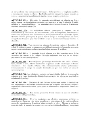 en carro, deberán estar convenientemente sujetas. En la sujeción no se emplearán alambres
o cordones sino cadenas o collares. Las botellas deberán mantenerse, cuando no estén en
uso o se encuentren vacías, debidamente tapadas con sus casquetes protectores.
ARTICULO 691.- El traslado de materiales, especialmente de planchas de fierro,
deberá hacerse con las debidas precauciones, especialmente si se trata, de planchas delgadas,
debido a su excesiva flexibilidad. Los trabajadores que trasladen el material deberán usar
guantes o manoplas de protección.
ARTICULO 701.- Los trabajadores deberán preocuparse y cooperar con el
mantenimiento y buen estado de funcionamiento y uso de maquinarias, herramientas e
instalaciones en general, tanto las destinadas a producción como las de seguridad e higiene.
Deberán asimismo preocuparse de que su área de trabajo se mantenga limpia, en orden,
despejada de obstáculos, para evitar accidentes o que se lesione cualquiera que transite a su
alrededor.
ARTICULO 711.- Todo operador de máquina, herramienta, equipos o dispositivos de
trabajo deberá preocuparse permanentemente del funcionamiento de la máquina a su cargo
para prevenir cualquiera anomalía que pueda a la larga ser causa de accidente.
ARTICULO 721.- El trabajador deberá informar a su Jefe inmediato acerca de las
anomalías que detecte o de cualquier elemento defectuoso que note en su trabajo,
previniendo las situaciones peligrosas.
ARTICULO 731.- Los trabajadores que manejen herramientas tales como: martillos,
limas, cinceles u otros, deberán mantenerlas en perfecto estado, con mangos en buenas
condiciones. Los cinceles deberán estar convenientemente afilados prohibiéndose
terminantemente el trabajo con cinceles deformados ya que éstos suelen ser causa de
accidentes graves.
ARTICULO 741.- Los trabajadores revisarán con la periodicidad fijada por la empresa, las
máquinas a su cargo, limpiándolas, lubricándolas para poder así laborar con seguridad en
cada jornada de trabajo.
ARTICULO 751.- Al término de cada etapa de la jornada de trabajo, el encargado de
una máquina deberá desconectar el sistema eléctrico que la impulsa, para prevenir cualquiera
imprudencia o bromas de terceros, que al poner en movimiento la máquina cree condiciones
inseguras.
ARTICULO 761.- Esta misma precaución deberá tomarse en caso de abandono
momentáneo del lugar de trabajo.
ARTICULO 771.- El o los trabajadores que efectúen reparaciones, revisiones o
cualquiera otra faena que exija retirar las defensas o protecciones de los equipos, deberán
reponerlas inmediatamente después de haber terminado su labor. Mientras se trabaja en
estas actividades se tomarán las precauciones necesarias, señalizando el lugar y bloqueando
 