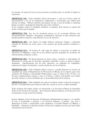 los sistemas, de manera de que terceras personas no puedan poner en marcha el equipo en
reparación.
ARTICULO 781.- Todo trabajador deberá preocuparse y velar por el buen estado de
funcionamiento y uso de las maquinarias, implementos y herramientas que utilizan para
efectuar su trabajo. Deberá asimismo, preocuparse de que su área de trabajo se mantenga
limpia, en orden y despejada de obstáculos para evitar accidentes.
Si por cualquier motivo el trabajador abandona su máquina, debe detener la marcha del
motor o sistema que la impulse.
ARTICULO 791.- Las vías de circulación interna y/o de evacuación deberán estar
permanentemente señaladas y despejadas, prohibiéndose depositar en ellas elementos que
puedan producir accidentes, especialmente en caso de siniestros.
ARTICULO 801.- Los lugares de trabajo deberán mantenerse limpios y ordenados
evitando los derrames de aceite, grasa u otra sustancia que pueda producir resbalones o
caídas.
ARTICULO 811.- Al término de cada etapa de trabajo o al proceder al cambio de
operación, el trabajador a cargo de un área deberá procurar despejarla de excedentes de
materias primas, despuntes u otros.
ARTICULO 821.- El almacenamiento de piezas, partes, conjuntos o subconjuntos de
fabricación, lo mismo que los desechos, despuntes, materiales u otros, se harán en lugares
designados específicamente por los jefes superiores, no pudiendo los trabajadores
improvisar los lugares de depósito, y menos atochar las vías de circulación.
ARTICULO 831.- Todo trabajador deberá conocer y cumplir fielmente las normas de
seguridad que emita el Departamento de Prevención de Riesgos de la empresa para evitar
accidentes del Trabajo y enfermedades Profesionales a que se refiere la Ley 16.744 y sus
decretos complementarios vigentes o que en el futuro se dicten, relacionados con la labor
que debe efectuar o con las actividades que se desarrollan dentro de la empresa.
ARTICULO 841.- Todo trabajador que sufra un accidente, dentro o fuera de la empresa,
por leve o sin importancia que él parezca, debe dar cuenta en el acto a su Jefe inmediato.
Todo accidente del trabajo, deberá ser denunciado a la Asociación Chilena de Seguridad,
dentro de las 24 horas de acaecido. En la denuncia deberán indicarse en forma precisa las
circunstancias en que ocurrió el accidente.
Estarán obligados a hacer la denuncia al Organismo Administrador la empresa, y en subsidio
de ésta, el accidentado o enfermo, o sus derechos habientes, el médico que trató o
diagnosticó la lesión o enfermedad, como igualmente el Comité Paritario de Higiene y
Seguridad. Asimismo, la denuncia podrá ser hecha por cualquier persona que haya tenido
conocimiento de los hechos.
 