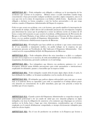ARTICULO 851.- Todo trabajador está obligado a colaborar en la investigación de los
accidentes que ocurran en la empresa. Deberá avisar a su Jefe inmediato cuando tenga
conocimiento o haya presenciado cualquier accidente acaecido a algún compañero, aún en el
caso que éste no lo estime de importancia o no hubiese sufrido lesión. Igualmente, estará
obligado a declarar en forma completa y real, los hechos presenciados o de que tenga
noticias, cuando el Organismo Administrador del Seguro lo requiera.
Cada vez que ocurra un accidente, con o sin lesiones, que pueda significar la interrupción de
una jornada de trabajo, el Jefe directo del accidentado practicará una investigación completa
para determinar las causas que lo produjeron y enviar un informe escrito en el plazo de 24
horas a contar del momento en que ocurrió el accidente, al Departamento de Prevención de
Riesgos y al Comité Paritario, el que deberá ser firmado por el Gerente del Área respectiva.
Estos a su vez, podrán remitirlo al Organismo Administrador. Copia de dicho informe, se
remitirá a la Gerencia o Sub-Gerencia respectiva de Bienestar.
ARTICULO 861.- El trabajador que haya sufrido un accidente y que como consecuencia
de él sea sometido a tratamiento médico, no podrá trabajar en la empresa sin que
previamente presente un "Certificado de Alta" dado por el Organismo Administrador. Este
control será de responsabilidad del Jefe del Departamento de Bienestar.
ARTICULO 871.- Todo trabajador deberá dar aviso inmediato a su Jefe o a cualquier
ejecutivo de la empresa en su ausencia, de toda anormalidad que observe en las instalaciones,
maquinarias, herramientas, personal o ambiente en el cual trabaje.
ARTICULO 881.- Los trabajadores que laboren con productos químicos y/o en el
desengrase deberán tomar debidas precauciones para evitar quemaduras o intoxicaciones,
empleando los delantales, guantes y mascarillas que la empresa señale.
ARTICULO 891.- Todo trabajador cuando deba levantar algún objeto desde el suelo, lo
hará doblando las rodillas y se levantará ayudándose con los muslos de las piernas.
ARTICULO 901.- El trabajador que padezca alguna enfermedad o que note que se siente
mal, si el malestar afecta su capacidad y por ende su seguridad en el trabajo deberá poner
esta situación en conocimiento de su Jefe inmediato, para que éste proceda a tomar las
medidas que el caso requiere.
ARTICULO 911.- Cuando a juicio del Organismo Administrador se sospechen riesgos de
enfermedad profesional o de un estado de salud que cree situación peligrosa en algún
trabajador, éste tiene la obligación de someterse a los exámenes que dispongan sus servicios
médicos en la fecha, hora y lugar que éstos determinen, considerándose que el tiempo
empleado en el control, debidamente comprobado, es tiempo efectivamente trabajador para
todos los efectos legales.
ARTICULO 921.- En el caso de producirse un accidente en la Empresa que lesione a
 