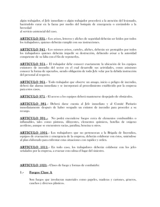 algún trabajador, el Jefe inmediato o algún trabajador procederá a la atención del lesionado,
haciéndolo curar en la faena por medio del botiquín de emergencia o enviándolo a la
brevedad
al servicio asistencial del caso.
ARTICULO 931.- Los avisos, letreros y afiches de seguridad deberán ser leídos por todos
los trabajadores, quienes deberán cumplir con sus instrucciones.
ARTICULO 941.- Los mismos avisos, carteles, afiches, deberán ser protegidos por todos
los trabajadores quienes deberán impedir su destrucción, debiendo avisar a la autoridad
competente de su falta con el fin de reponerlos.
ARTICULO 951.- El trabajador debe conocer exactamente la ubicación de los equipos
extintores de incendio del sector en el cual desarrolle sus actividades, como asimismo
conocer la forma de operarlos, siendo obligación de todo Jefe velar por la debida instrucción
del personal al respecto.
ARTICULO 961.- Todo trabajador que observe un amago, inicio o peligro de incendio,
deberá dar alarma inmediata y se incorporará al procedimiento establecido por la empresa
para estos casos.
ARTICULO 971.- El acceso a los equipos deberá mantenerse despejado de obstáculos.
ARTICULO 981.- Deberá darse cuenta al Jefe inmediato y al Comité Paritario
inmediatamente después de haber ocupado un extintor de incendio para proceder a su
recargo.
ARTICULO 991.- No podrá encenderse fuegos cerca de elementos combustibles o
inflamables, tales como pinturas, diluyentes, elementos químicos, botellas de oxígeno
acetileno, aunque se encuentren vacías, parafina, bencina u otros.
ARTICULO 1001.- Los trabajadores que no pertenezcan a la Brigada de Incendios,
equipos de evacuación y emergencia de la empresa, deberán colaborar con éstos, uniéndose
al plan elaborado para enfrentar estas situaciones con rapidez y orden.
ARTICULO 1011.- En todo caso, los trabajadores deberán colaborar con los jefes
señalados por la empresa, a evacuar con calma el lugar del siniestro.
ARTICULO 1021.- Clases de fuego y formas de combatirlo:
1.- Fuegos Clase A
Son fuegos que involucran materiales como papeles, maderas y cartones, géneros,
cauchos y diversos plásticos.
 