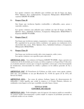 Los agentes extintores más utilizados para combatir este tipo de fuego son Agua,
Polvo Químico Seco multipropósito, Compuestos Halogenados (HALONES) Y
espumas (LIGHT WATER).
2.- Fuegos Clase B
Son fuegos que involucran líquidos combustibles e inflamables, gases, grasas y
materiales similares.
Los agentes extintores más utilizados para combatir este tipo de fuegos son Polvo
Químico Seco, Anhídrido Carbónico, Compuestos Halogenados (HALONES) Y
Espumas (LIGHT WATER).
3.- Fuegos Clase C
Son fuegos que involucran equipos, maquinarias e instalaciones eléctricas energizadas.
Por seguridad de las personas deben combatirse con agentes no conductores de la
electricidad tales como: Polvo Químico Seco, Anhídrido Carbónico y Compuestos
Halogenados (HALONES).
4.- Fuegos Clase D
Son fuegos que involucran metales tales como magnesio, sodio y otros.
Los agentes extintores son específicos para cada metal.
ARTICULO 1031.- Los extintores de Espuma (LIGHT WATER) y Agua a presión son
conductores de la electricidad, por lo tanto, no deben emplearse en fuegos Clase C (descritos
en el artículo anterior) a menos que se tenga la seguridad y certeza que se han desenergizado
las instalaciones, desconectando los switchs o palancas en los tableros generales de luz y
fuerza.
ARTICULO 104°.- El Tetracloruro de Carbono no debe usarse como agente extintor,
dado que, está prohibido su uso por Resolución N1 05166 de agosto 23 de 1974, del
Servicio de Salud.
ARTICULO 1051.- Las zonas de pintura, bodegas, lugares de almacenamiento de
inflamables y todos aquellos que señale la empresa o el Comité Paritario, deberán ser
señalizados como lugares en los que se prohíbe encender fuego o fumar.
TITULO XVIII
CONTROL DE SALUD
ARTICULO 1061.- Todo trabajador, antes de ingresar a la empresa, podrá ser sometido a
un examen médico preocupacional o podrá exigirle la empresa al postulante presentar un
certificado médico en este sentido.
 
