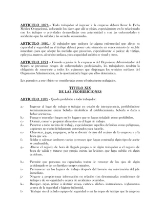 ARTICULO 1071.- Todo trabajador al ingresar a la empresa deberá llenar la Ficha
Médica Ocupacional, colocando los datos que allí se pidan, especialmente en lo relacionado
con los trabajos o actividades desarrolladas con anterioridad y con las enfermedades y
accidentes que ha sufrido y las secuelas ocasionadas.
ARTICULO 1081.- El trabajador que padezca de alguna enfermedad que afecte su
capacidad y seguridad en el trabajo deberá poner esta situación en conocimiento de su Jefe
inmediato para que adopte las medidas que procedan, especialmente si padece de vértigo,
epilepsia, mareos, afección cardiaca, poca capacidad auditiva o visual y otros.
ARTICULO 1091.- Cuando a juicio de la empresa o del Organismo Administrador del
Seguro se presuman riesgos de enfermedades profesionales, los trabajadores tendrán la
obligación de someterse a todos los exámenes que dispongan los servicios médicos del
Organismo Administrador, en la oportunidad y lugar que ellos determinen.
Los permisos a este objeto se considerarán como efectivamente trabajados.
TITULO XIX
DE LAS PROHIBICIONES
ARTICULO 1101.- Queda prohibido a todo trabajador:
a.- Ingresar al lugar de trabajo o trabajar en estado de intemperancia, prohibiéndose
terminantemente entrar bebidas alcohólicas al establecimiento, beberla o darla a
beber a terceros.
b.- Fumar o encender fuegos en los lugares que se hayan señalado como prohibidos.
c.- Dormir, comer o preparar alimentos en el lugar de trabajo.
d.- Penetrar a todo recinto de trabajo, especialmente aquellos definidos como peligrosos,
a quienes no estén debidamente autorizados para hacerlo.
e.- Chacotear, jugar, empujarse, reñir o discutir dentro del recinto de la empresa y a la
hora que sea.
f.- Soldar o calentar tambores vacíos o envases que hayan contenido algún tipo de aceite
o combustible.
g.- Alterar el registro de hora de llegada propia o de algún trabajador o el registro de
hora de salida y tratarse por propia cuenta las lesiones que haya sufrido en algún
accidente.
h.- Permitir que personas no capacitadas traten de remover de los ojos de algún
accidentado o de sus heridas cuerpos extraños.
i.- Permanecer en los lugares de trabajo después del horario sin autorización del jefe
inmediato.
j.- Negarse a proporcionar información en relación con determinadas condiciones de
trabajo y de su seguridad o acerca de accidentes ocurridos.
k.- Romper, rayar, retirar o destruir avisos, carteles, afiches, instrucciones, reglamentos
acerca de la seguridad e higiene industrial.
l.- Trabajar sin el debido equipo de seguridad o sin las ropas de trabajo que la empresa
 