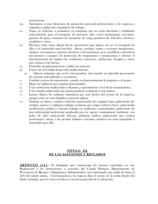 proporciona.
m.- Apropiarse o usar elementos de protección personal pertenecientes a la empresa o
asignados a algún otro compañero de trabajo.
n.- Viajar en vehículos o trasladarse en máquinas que no están diseñadas y habilitadas
especialmente para el transporte de personas, tales como montacargas, pescantes,
ganchos de grúas, camiones de transporte de carga, pisaderas de vehículos, tractores,
acoplados y otros.
ñ.- Efectuar, entre otras, alguna de las operaciones que siguen, sin ser el encargado de
ellas o el autorizado para hacerlas: alterar, cambiar, repara o accionar instalaciones,
equipos, mecanismos, sistemas eléctricos o herramientas; sacar, modificar o desactivar
mecanismos o equipos de protección de maquinarias o instalaciones; y detener el
funcionamiento de equipos de ventilación, extracción, calefacción, desagües y otros,
que existan en las faenas.
o.- Esmerilar sin gafa protectora y soldar sin máscara.
p.- Correr sin necesidad dentro del establecimiento.
q.- Operar máquinas que no le corresponden, aún cuando sea aprendiz proveniente
de escuelas especializadas y en práctica.
r.- Cambiar correas de transmisión, estando en funcionamiento la máquina o el motor.
s.- Dejar sin vigilancia una máquina funcionando.
t.- Usar vestimentas inadecuadas o flotantes, especialmente cerca de las transmisiones.
u.- Usar calzado inadecuado que pueda producir resbalones o torceduras.
v.- Lanzar objetos de cualquier naturaleza que sean dentro del recinto de la empresa,
aunque éstos no sean dirigidos a persona alguna.
w.- Trabajar en altura, conducir vehículos motorizados de cualquier tipo, padeciendo de:
vértigos, mareos o epilepsia; trabajar en faenas que exigen esfuerzo físico, padeciendo
insuficiencia cardiaca o hernia; trabajar en ambientes contaminados padeciendo de
una enfermedad profesional producida por ese agente contaminante (ambiente con
polvo de sílice padeciendo silicosis, ambiente ruidoso padeciendo una sordera
profesional y otros), o de ejecutar trabajos o acciones similares sin estar capacitado o
autorizado para ello.
TITULO XX
DE LAS SANCIONES Y RECLAMOS
ARTICULO 1111.- El trabajador que contravenga las normas contenidas en este
Reglamento o las instrucciones o acuerdos del Comité Paritario, Departamento de
Prevención de Riesgos y Organismos Administrador, será sancionado con multa de hasta el
25% del salario diario. Corresponderá a la empresa fijar el monto de la multa dentro del
límite señalado, para lo cual se tendrá en cuenta la gravedad de la infracción.
 