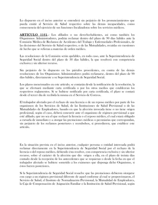 Lo dispuesto en el inciso anterior se entenderá sin perjuicio de los pronunciamientos que
pueda emitir al Servicio de Salud respectivo sobre las demás incapacidades, como
consecuencia del ejercicio de sus funciones fiscalizadoras sobre los servicios médicos.
ARTICULO 1161.- Los afiliados o sus derecho-habientes, así como también los
Organismos Administradores, podrán reclamar dentro del plazo de 90 días hábiles ante la
Comisión Médica de Reclamos de Accidentes del Trabajo y Enfermedades Profesionales, de
las decisiones del Servicio de Salud respectivo, o de las Mutualidades, recaídas en cuestiones
de hecho que se refieran a materias de orden médico.
Las resoluciones de la Comisión serán apelables, en todo caso, ante la Superintendencia de
Seguridad Social dentro del plazo de 30 días hábiles, la que resolverá con competencia
exclusiva y sin ulterior recurso.
Sin perjuicio de lo dispuesto en los párrafos procedentes, en contra de las demás
resoluciones de los Organismos Administradores podrá reclamarse, dentro del plazo de 90
días hábiles, directamente a su Superintendencia de Seguridad Social.
Los plazos mencionados en este artículo, se contarán desde la notificación de la resolución, la
que se efectuará mediante carta certificada o por los otros medios que establezcan los
respectivos reglamentos. Si se hubiese notificado por carta certificada, el plazo se contará
desde el tercer día de recibida la misma en el Servicio de Correos.
El trabajador afectado por el rechazo de una licencia o de un reposo médico por parte de los
organismos de los Servicios de Salud, de las Instituciones de Salud Previsional o de las
Mutualidades de Empleadores, basado en que la afección invocada tiene o no tiene origen
profesional, según el caso, deberá concurrir ante el organismo de régimen previsional a que
esté afiliado, que no sea el que rechazó la licencia o el reposo médico, el cual estará obligado
a cursarla de inmediato y a otorgar las prestaciones médicas o pecuniarias que correspondan,
sin perjuicio de los reclamos posteriores y reembolsos, si procedieren, que establece este
artículo.
En la situación prevista en el inciso anterior, cualquier persona o entidad interesada podrá
reclamar directamente en la Superintendencia de Seguridad Social por el rechazo de la
licencia o del reposo médico, debiendo ésta resolver, con competencia exclusiva y sin ulterior
recurso, sobre el carácter de la afección que dio origen a ella, en el plazo de treinta días
contado desde la recepción de los antecedentes que se requieran o desde la fecha en que el
trabajador afectado se hubiere sometido a los exámenes que disponga dicho Organismo, si
éstos fueren posteriores.
Si la Superintendencia de Seguridad Social resuelve que las prestaciones debieron otorgarse
con cargo a un régimen previsional diferente de aquel conforme al cual se proporcionaron, el
Servicio de Salud, el Instituto de Normalización Previsional, la Mutualidad de Empleadores,
la Caja de Compensación de Asignación Familiar o la Institución de Salud Previsional, según
 