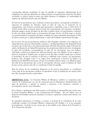 corresponda, deberán reembolsar el valor de aquéllas al organismo administrador de la
entidad que las solventó, debiendo este último efectuar el requerimiento respectivo. En dicho
reembolso se deberá incluir la parte que debió financiar el trabajador en conformidad al
régimen de salud previsional a que esté afiliado.
El valor de las prestaciones que, conforme al inciso precedente, corresponda reembolsar; se
expresará en unidades de fomento, según el valor de éstas en el momento de su
otorgamiento, más el interés corriente para operaciones reajustables a que se refiere la ley N
18.010, desde dicho momento hasta la fecha del requerimiento del respectivo reembolso,
debiendo pagarse dentro del plazo de diez días, contados desde el requerimiento, conforme
al valor que dicha unidad tenga en el momento del pago efectivo. Si dicho pago se efectúa
con posterioridad al vencimiento del plazo señalado, las sumas adeudadas devengarán el 10%
de interés anual, que se aplicará diariamente a contar del señalado requerimiento de pago.
En el evento de que las prestaciones hubieren sido otorgadas conforme a los regímenes de
salud dispuestos para las enfermedades comunes, y la Superintendencia de Seguridad Social
resolviere que la afección es de origen profesional, el Fondo Nacional de salud, el Servicio de
salud o la Institución de Salud Previsional que las proporcionó deberá devolver al trabajador
la parte del reembolso correspondiente al valor de las prestaciones que éste hubiere
solventado, conforme al régimen de salud previsional a que esté afiliado, con los reajustes e
intereses respectivos. El plazo para su pago será de diez días, contados desde que se efectuó
el reembolso. Si, por el contrario, la afección es calificada como común y las prestaciones
hubieren sido otorgadas como si su origen fuere profesional, el Servicio de Salud o la
Institución de Salud Previsional que efectuó el reembolso deberá cobrar a su afiliado la parte
del valor de las prestaciones que a éste le corresponde solventar, según el régimen de salud
de que se trate, para lo cual sólo se considerará el valor de aquellas.
Para los efectos de los reembolsos dispuestos en los incisos precedentes, se considerará
como valor de las prestaciones médicas el equivalente al que la entidad que las otorgó cobra
por ellas al proporcionarlas a particulares.
ARTICULO 1171.- La Comisión Médica de Reclamos, también es competente para
conocer de reclamaciones, en caso de suspensión por los Organismos Administradores del
pago de pensiones, a quienes se nieguen a someterse a los exámenes, controles o
prescripciones que les sean ordenados.
Los reclamos y apelaciones que deba conocer esa Comisión se interpondrán por escrito, ante
la misma Comisión Médica o ante la Inspección del Trabajo. En este último caso, el
Inspector del Trabajo enviará de inmediato el reclamo o apelación y demás antecedentes a la
Comisión.
Se entenderá interpuesto el reclamo o recurso, a la fecha de la expedición de la carta
certificada, enviada a la Comisión Médica o Inspección del Trabajo, y si se ha entregado
personalmente, a la fecha en que conste que se ha recibido en las oficinas de la Comisión o
de la Inspección referidas.
 