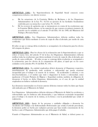 ARTICULO 1181.- La Superintendencia de Seguridad Social conocerá como
competencia exclusiva y sin ulterior recurso:
a.- De las actuaciones de la Comisión Médica de Reclamos y de los Organismos
Administradores de la Ley N1 16.744 en ejercicio de las facultades fiscalizadoras
conferidas por esa misma Ley y por la Ley N1 16.395.
b.- De los recursos de apelación, que se interpusiesen en contra de las resoluciones que
la Comisión Médica dictare, en las materias de que conozca en primera instancia, de
acuerdo con lo señalado en el artículo 79 del D.S. 101 de 1968, del Ministerio del
Trabajo y Previsión Social.
ARTICULO 1191.- Los Organismos Administradores deberán notificar todas las
resoluciones que dicten mediante el envío de copia de ellas al afectado, por medio de carta
certificada.
El sobre en que se entrega dicha resolución se acompañará a la reclamación para los efectos
del cómputo de plazos.
ARTICULO 1201.- Para los efectos de la reclamación ante la Superintendencia a que se
refiere el inciso 3ero. del artículo 77 de la Ley, los Organismos Administradores deberán
notificar todas las resoluciones que dicten mediante el envío de copia de ellas al afectado, por
medio de carta certificada. El sobre en que se contenga dicha resolución se acompañará a
la reclamación, para los efectos de la computación del plazo, al igual que en los casos
señalados en los artículos 80 y 91 del D.S. N1 101.
ARTICULO 1211.- La entidad empleadora deberá denunciar al Organismo respectivo,
inmediatamente de producido, todo accidente o enfermedad que pueda ocasionar
incapacidad para el trabajo o la muerte de la víctima. El accidentado o enfermo, o sus
derechos-habientes, o el médico que trató o diagnosticó la lesión o enfermedad, como
igualmente el Comité Paritario de Higiene y Seguridad, tendrán, también, la obligación de
denunciar el hecho en dicho Organismo Administrador, en el caso de que la entidad
empleadora no hubiese realizado la denuncia.
Las denuncias mencionadas en el inciso anterior deberán contener todos los datos que hayan
sido indicados por el Ministerio de Salud.
Los Organismos Administradores deberán informar al Ministerio de Salud, los accidentes o
enfermedades que les hubiesen sido denunciados, y que hubieran ocasionado incapacidad
para el trabajo o la muerte de la víctima, en la forma y con la periodicidad que señale el
reglamento.
ARTICULO 1221.- Aparte de las personas y entidades obligadas a denunciar los
Accidentes del Trabajo o las Enfermedades Profesionales que señala el artículo precedente,
la denuncia podrá ser hecha por cualquiera persona que haya tenido conocimiento de los
hechos y ante el Organismo Administrador que deba pagar el subsidio.
Cuando el Organismo Administrador no sea el Ministerio de Salud, se deberá poner en
 