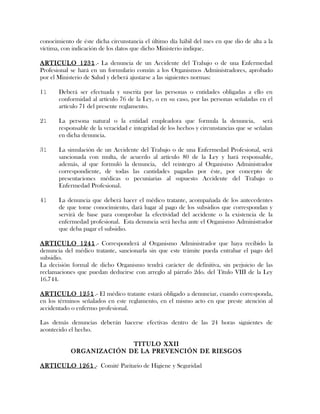 conocimiento de éste dicha circunstancia el último día hábil del mes en que dio de alta a la
víctima, con indicación de los datos que dicho Ministerio indique.
ARTICULO 1231.- La denuncia de un Accidente del Trabajo o de una Enfermedad
Profesional se hará en un formulario común a los Organismos Administradores, aprobado
por el Ministerio de Salud y deberá ajustarse a las siguientes normas:
11 Deberá ser efectuada y suscrita por las personas o entidades obligadas a ello en
conformidad al artículo 76 de la Ley, o en su caso, por las personas señaladas en el
artículo 71 del presente reglamento.
21 La persona natural o la entidad empleadora que formula la denuncia, será
responsable de la veracidad e integridad de los hechos y circunstancias que se señalan
en dicha denuncia.
31 La simulación de un Accidente del Trabajo o de una Enfermedad Profesional, será
sancionada con multa, de acuerdo al artículo 80 de la Ley y hará responsable,
además, al que formuló la denuncia, del reintegro al Organismo Administrador
correspondiente, de todas las cantidades pagadas por éste, por concepto de
presentaciones médicas o pecuniarias al supuesto Accidente del Trabajo o
Enfermedad Profesional.
41 La denuncia que deberá hacer el médico tratante, acompañada de los antecedentes
de que tome conocimiento, dará lugar al pago de los subsidios que correspondan y
servirá de base para comprobar la efectividad del accidente o la existencia de la
enfermedad profesional. Esta denuncia será hecha ante el Organismo Administrador
que deba pagar el subsidio.
ARTICULO 1241.- Corresponderá al Organismo Administrador que haya recibido la
denuncia del médico tratante, sancionarla sin que este trámite pueda entrabar el pago del
subsidio.
La decisión formal de dicho Organismo tendrá carácter de definitiva, sin perjuicio de las
reclamaciones que puedan deducirse con arreglo al párrafo 2do. del Título VIII de la Ley
16.744.
ARTICULO 1251.- El médico tratante estará obligado a denunciar, cuando corresponda,
en los términos señalados en este reglamento, en el mismo acto en que preste atención al
accidentado o enfermo profesional.
Las demás denuncias deberán hacerse efectivas dentro de las 24 horas siguientes de
acontecido el hecho.
TITULO XXII
ORGANIZACIÓN DE LA PREVENCIÓN DE RIESGOS
ARTICULO 1261.- Comité Paritario de Higiene y Seguridad
 