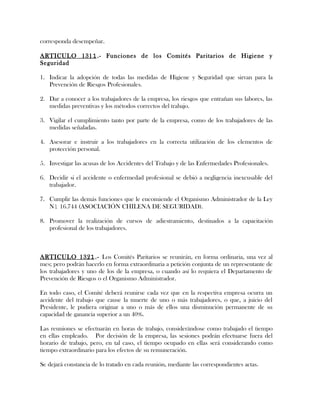 corresponda desempeñar.
ARTICULO 1311.- Funciones de los Comités Paritarios de Higiene y
Seguridad
1. Indicar la adopción de todas las medidas de Higiene y Seguridad que sirvan para la
Prevención de Riesgos Profesionales.
2. Dar a conocer a los trabajadores de la empresa, los riesgos que entrañan sus labores, las
medidas preventivas y los métodos correctos del trabajo.
3. Vigilar el cumplimiento tanto por parte de la empresa, como de los trabajadores de las
medidas señaladas.
4. Asesorar e instruir a los trabajadores en la correcta utilización de los elementos de
protección personal.
5. Investigar las acusas de los Accidentes del Trabajo y de las Enfermedades Profesionales.
6. Decidir si el accidente o enfermedad profesional se debió a negligencia inexcusable del
trabajador.
7. Cumplir las demás funciones que le encomiende el Organismo Administrador de la Ley
N1 16.744 (ASOCIACIÓN CHILENA DE SEGURIDAD).
8. Promover la realización de cursos de adiestramiento, destinados a la capacitación
profesional de los trabajadores.
ARTICULO 1321.- Los Comités Paritarios se reunirán, en forma ordinaria, una vez al
mes; pero podrán hacerlo en forma extraordinaria a petición conjunta de un representante de
los trabajadores y uno de los de la empresa, o cuando así lo requiera el Departamento de
Prevención de Riesgos o el Organismo Administrador.
En todo caso, el Comité deberá reunirse cada vez que en la respectiva empresa ocurra un
accidente del trabajo que cause la muerte de uno o más trabajadores, o que, a juicio del
Presidente, le pudiera originar a uno o más de ellos una disminución permanente de su
capacidad de ganancia superior a un 40%.
Las reuniones se efectuarán en horas de trabajo, considerándose como trabajado el tiempo
en ellas empleado. Por decisión de la empresa, las sesiones podrán efectuarse fuera del
horario de trabajo, pero, en tal caso, el tiempo ocupado en ellas será considerando como
tiempo extraordinario para los efectos de su remuneración.
Se dejará constancia de lo tratado en cada reunión, mediante las correspondientes actas.
 