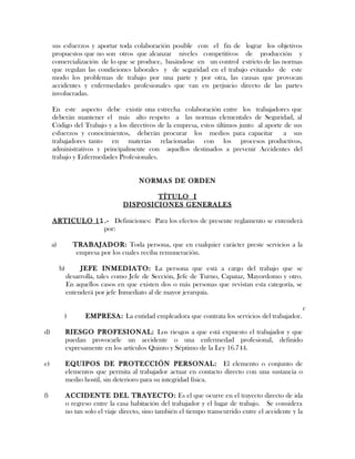 sus esfuerzos y aportar toda colaboración posible con el fin de lograr los objetivos
propuestos que no son otros que alcanzar niveles competitivos de producción y
comercialización de lo que se produce, basándose en un control estricto de las normas
que regulan las condiciones laborales y de seguridad en el trabajo evitando de este
modo los problemas de trabajo por una parte y por otra, las causas que provocan
accidentes y enfermedades profesionales que van en perjuicio directo de las partes
involucradas.
En este aspecto debe existir una estrecha colaboración entre los trabajadores que
deberán mantener el más alto respeto a las normas elementales de Seguridad, al
Código del Trabajo y a los directivos de la empresa, estos últimos junto al aporte de sus
esfuerzos y conocimientos, deberán procurar los medios para capacitar a sus
trabajadores tanto en materias relacionadas con los procesos productivos,
administrativos y principalmente con aquellos destinados a prevenir Accidentes del
trabajo y Enfermedades Profesionales.
NORMAS DE ORDEN
TÍTULO I
DISPOSICIONES GENERALES
ARTICULO 11.- Definiciones: Para los efectos de presente reglamento se entenderá
por:
a) TRABAJADOR: Toda persona, que en cualquier carácter preste servicios a la
empresa por los cuales reciba remuneración.
b) JEFE INMEDIATO: La persona que está a cargo del trabajo que se
desarrolla, tales como Jefe de Sección, Jefe de Turno, Capataz, Mayordomo y otro.
En aquellos casos en que existen dos o más personas que revistan esta categoría, se
entenderá por jefe Inmediato al de mayor jerarquía.
c
) EMPRESA: La entidad empleadora que contrata los servicios del trabajador.
d) RIESGO PROFESIONAL: Los riesgos a que está expuesto el trabajador y que
puedan provocarle un accidente o una enfermedad profesional, definido
expresamente en los artículos Quinto y Séptimo de la Ley 16.744.
e) EQUIPOS DE PROTECCIÓN PERSONAL: El elemento o conjunto de
elementos que permita al trabajador actuar en contacto directo con una sustancia o
medio hostil, sin deterioro para su integridad física.
f) ACCIDENTE DEL TRAYECTO: Es el que ocurre en el trayecto directo de ida
o regreso entre la casa habitación del trabajador y el lugar de trabajo. Se considera
no tan solo el viaje directo, sino también el tiempo transcurrido entre el accidente y la
 