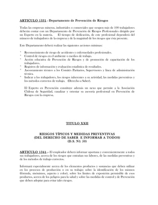 ARTICULO 1331.- Departamento de Prevención de Riesgos
Todas las empresas mineras, industriales o comerciales que ocupen más de 100 trabajadores
deberán contar con un Departamento de Prevención de Riesgos Profesionales dirigido por
un Experto en la materia. El tiempo de dedicación, de este profesional dependerá del
número de trabajadores de la empresa y de la magnitud de los riesgos que ésta presente.
Este Departamento deberá realizar las siguientes acciones mínimas:
* Reconocimiento de riesgo de accidentes y enfermedades profesionales.
* Control de riesgos en el ambiente o medios de trabajo.
* Acción educativa de Prevención de Riesgos y de promoción de capacitación de los
trabajadores.
* Registros de información y evaluación estadística de resultados.
* Asesoramiento técnico a los Comités Paritarios, Supervisores y línea de administración
técnica.
* Indicar a los trabajadores, los riesgos inherentes a su actividad, las medidas preventivas y
los métodos correctos de trabajo. (Derecho a Saber).
El Experto en Prevención constituye además un nexo que permite a la Asociación
Chilena de Seguridad, canalizar y orientar su asesoría profesional en Prevención de
Riesgos con la empresa.
TITULO XXII
RIESGOS TÍPICOS Y MEDIDAS PREVENTIVAS
(DEL DERECHO DE SABER E INFORMAR A TODOS)
(D.S. N1 50)
ARTICULO 1341.- El empleador deberá informar oportuna y convenientemente a todos
sus trabajadores, acerca de los riesgos que entrañan sus labores, de las medidas preventivas y
de los métodos de trabajo correctos.
Informará especialmente acerca de los elementos productos y sustancias que deben utilizar
en los procesos de producción o en su trabajo; sobre la identificación de los mismos
(fórmula, sinónimos, aspecto y color), sobre los límites de exposición permisible de esos
productos, acerca de los peligros para la salud y sobre las medidas de control y de Prevención
que deben adoptar para evitar tales riesgos.
 