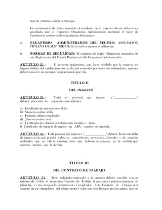hora de entrada o salida del trabajo.
La circunstancia de haber ocurrido el accidente en el trayecto directo deberá ser
acreditada ante el respectivo Organismo Administrador mediante el parte de
Carabineros u otros medios igualmente fehacientes.
g) ORGANISMO ADMINISTRADOR DEL SEGURO: ASOCIACIÓN
CHILENA DE SEGURIDAD, de la cual la empresa es adherente.
i) NORMAS DE SEGURIDAD: El conjunto de reglas obligatorias emanadas de
este Reglamento, del Comité Paritario y/o del Organismo Administrador.
ARTICULO 21.- El presente reglamento, que fuera exhibido por la empresa en
lugares visibles del establecimiento, se da por conocido por todos los trabajadores, quienes
deberán poseer un ejemplar proporcionado por ésta.
TITULO II
DEL INGRESO
ARTICULO 31.- Todo el personal que ingrese a "______________",
deberá presentar los siguientes antecedentes:
a) Certificado de antecedentes al día
b) Situación militar al día
c) Finiquito último empleador
d) 2 fotos tamaño carné
e) Certificado de estudios del último año rendido o título.
f) Certificado de vigencia de registro en AFP, cuando corresponda.
ARTICULO 41.- Toda persona que ingresa a "______________", deberá llenar una ficha
de ingreso en la que pondrá todos sus antecedentes personales, laborales y de estudios
realizados que en ella se solicitan, datos que deberán actualizarse en la medida que
ocurran cambios que la afecten.
TITULO III
DEL CONTRATO DE TRABAJO
ARTICULO 51.- Todo trabajador ingresado a la empresa deberá suscribir con un
máximo de 15 días el respectivo Contrato de Trabajo, el que será en primera instancia de
plazo fijo y cuyo tiempo lo determinará el empleador. Este Contrato de Trabajo será
suscrito en tres ejemplares del mismo tenor y valor que será firmado por las partes, uno de
 