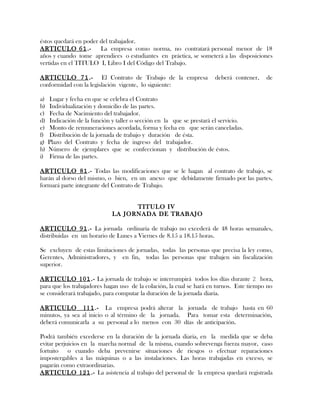 éstos quedará en poder del trabajador.
ARTICULO 61.- La empresa como norma, no contratará personal menor de 18
años y cuando tome aprendices o estudiantes en práctica, se someterá a las disposiciones
vertidas en el TITULO I, Libro I del Código del Trabajo.
ARTICULO 71.- El Contrato de Trabajo de la empresa deberá contener, de
conformidad con la legislación vigente, lo siguiente:
a) Lugar y fecha en que se celebra el Contrato
b) Individualización y domicilio de las partes.
c) Fecha de Nacimiento del trabajador.
d) Indicación de la función y taller o sección en la que se prestará el servicio.
e) Monto de remuneraciones acordada, forma y fecha en que serán canceladas.
f) Distribución de la jornada de trabajo y duración de ésta.
g) Plazo del Contrato y fecha de ingreso del trabajador.
h) Número de ejemplares que se confeccionan y distribución de éstos.
i) Firma de las partes.
ARTICULO 81.- Todas las modificaciones que se le hagan al contrato de trabajo, se
harán al dorso del mismo, o bien, en un anexo que debidamente firmado por las partes,
formará parte integrante del Contrato de Trabajo.
TITULO IV
LA JORNADA DE TRABAJO
ARTICULO 91.- La jornada ordinaria de trabajo no excederá de 48 horas semanales,
distribuidas en un horario de Lunes a Viernes de 8.15 a 18.15 horas.
Se excluyen de estas limitaciones de jornadas, todas las personas que precisa la ley como,
Gerentes, Administradores, y en fin, todas las personas que trabajen sin fiscalización
superior.
ARTICULO 101.- La jornada de trabajo se interrumpirá todos los días durante 2 hora,
para que los trabajadores hagan uso de la colación, la cual se hará en turnos. Este tiempo no
se considerará trabajado, para computar la duración de la jornada diaria.
ARTICULO 111.- La empresa podrá alterar la jornada de trabajo hasta en 60
minutos, ya sea al inicio o al término de la jornada. Para tomar esta determinación,
deberá comunicarla a su personal a lo menos con 30 días de anticipación.
Podrá también excederse en la duración de la jornada diaria, en la medida que se deba
evitar perjuicios en la marcha normal de la misma, cuando sobrevenga fuerza mayor, caso
fortuito o cuando deba prevenirse situaciones de riesgos o efectuar reparaciones
impostergables a las máquinas o a las instalaciones. Las horas trabajadas en exceso, se
pagarán como extraordinarias.
ARTICULO 121.- La asistencia al trabajo del personal de la empresa quedará registrada
 