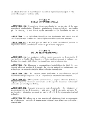 en la tarjeta de control de cada trabajador, mediante la impresión efectuada por el reloj
control de su ingreso y posterior salida.
TITULO V
HORAS EXTRAORDINARIAS
ARTICULO 131.- Se consideran horas extraordinarias las que exceden de las horas
normales de trabajo diarias y deberán ser trabajadas con pleno conocimiento y autorización
de la empresa, lo que deberá quedar expresado en los formularios en uso en
"______________".
ARTICULO 141.- Este trabajo efectuado en esas condiciones, será pagado con el
50% de recargo legal y deberá ser cancelado junto con el sueldo mensual respectivo.
ARTICULO 151.- El plazo para el cobro de las horas extraordinarias prescribe en
el plazo de 6 meses, contado desde la fecha en que debieron ser pagadas.
TITULO VI
DE LAS REMUNERACIONES
ARTICULO 161.- Los trabajadores recibirán como remuneración por la prestación de
sus servicios, el Sueldo Base, Incentivo ó Trato cuando corresponda y cualquier otra
bonificación o regalía establecida por o con ocasión de un convenio colectivo.
ARTICULO 171.- El pago de la remuneración se hará el último día hábil del mes
antes de la hora de término de la jornada. La empresa hará anticipos quincenales a sus
trabajadores, con un máximo del 40% del sueldo líquido para cada uno.
ARTICULO 181.- La empresa pagará gratificación a sus trabajadores en total
conformidad a lo que dispone el Art. 461 y siguientes de la legislación laboral vigente.
ARTICULO 191.- Del total de las remuneraciones, la empresa solamente deducirá los
impuestos legales, las cotizaciones previsionales y todos aquellos descuentos debidamente
autorizados por el Código del Trabajo.
ARTICULO 201.- Solamente con acuerdo entre el empleador y los trabajadores se
podrá efectuar otro tipo de descuentos, y aún así, el total de descuentos excluidos los
previsionales y tributarios, no podrá ser superior al 15% de la remuneración total del
trabajador.
ARTICULO 211.- Junto con su pago respectivo el trabajador recibirá un comprobante
de todo lo pagado y un detalle de los descuentos, copia de lo cual deberá entregar firmado a
su empleador.
 