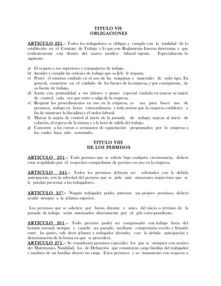 TITULO VII
OBLIGACIONES
ARTICULO 221.- Todos los trabajadores se obligan a cumplir con la totalidad de lo
establecido en el Contrato de Trabajo y lo que este Reglamento Interno determina y que
evidentemente está dentro del marco jurídico laboral vigente. Especialmente lo
siguiente:
a) El respeto a sus superiores y compañeros de trabajo.
b) Atender y cumplir las ordenes de trabajo que su Jefe le imparta.
c) Poner el máximo cuidado en el uso de las máquinas y materiales de todo tipo. En
general, esmerarse en el cuidado de los bienes de la empresa, y por consiguiente, de
su fuente de trabajo.
d) Asistir con puntualidad a sus labores y poner especial cuidado en marcar su tarjeta
de control, cada vez que entre o salga de la empresa.
e) Respetar los procedimientos en uso en la empresa, ya sea para hacer uso de
permisos, trabajo en horas extraordinarias y toda norma que la empresa establezca a
fin de mantener la disciplina y el orden laboral.
f) Marcar la tarjeta de control al inicio de la jornada de trabajo, marcar al inicio de
colación, al regreso de la misma y a la hora de salida del trabajo.
g) Concurrir a los cursos o seminarios de capacitación programados por la empresa a
los cuales haya sido nominado.
TITULO VIII
DE LOS PERMISOS
ARTICULO 231.- Todo permiso que se solicite bajo cualquier circunstancia, deberá
estar respaldado por el respectivo comprobante de permiso en uso en la empresa.
ARTICULO 241.- Todos los permisos deberán ser solicitados con la debida
anticipación, con la salvedad del permiso que se pide ante situaciones imprevistas que se
le puedan presentar a los trabajadores.
ARTICULO 25°.- Ningún trabajador podrá autorizar sus propios permisos, deberá
acudir siempre a la jefatura superior.
Los permisos que se soliciten por horas, durante y antes del inicio o término de la
jornada de trabajo serán autorizados directamente por el jefe correspondiente.
ARTICULO 261.- Todo permiso podrá ser compensado con trabajo fuera del
horario normal, siempre y cuando sea pactado mediante compromiso escrito y firmado
entre las partes, vale decir jefatura y trabajador afectado, con la debida anticipación y
determinación de la forma en que se procederá.
ARTICULO 271.- Se considerará permisos especiales los que se otorguen con motivo
de: Matrimonio, Natalidad, los de Defunción que constituyan carga familiar del trabajador
y también de un familiar directo no carga. Estos permisos y su tratamiento con respecto a
 