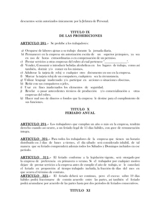descuentos serán autorizados únicamente por la Jefatura de Personal.
TITULO IX
DE LAS PROHIBICIONES
ARTICULO 281.- Se prohíbe a los trabajadores:
a) Ocuparse de labores ajenas a su trabajo durante la jornada diaria.
b) Permanecer en la empresa sin autorización escrita de un superior jerárquico, ya sea
en uso de horas extraordinarias o en compensación de un permiso.
c) Prestar servicios a otras empresas del rubro al cual pertenece "______________".
d) Vender, Consumir o introducir bebidas alcohólicas en los lugares de trabajo, como así
también, dormir y/o comer en los mismos.
e) Adulterar la tarjeta de reloj o cualquier otro documento en uso en la empresa.
f) Marcar la tarjeta reloj de un compañero, cualquiera sea la circunstancia.
g) Utilizar lenguaje inadecuado y/o participar en acciones o situaciones obscenas.
h) Reñir con sus compañeros o jefes.
i) Usar en fines inadecuados los elementos de seguridad.
j) Revelar o pasar antecedentes técnicos de producción y/o comercialización a otras
empresas del rubro.
k) Hacer mal uso de dineros o fondos que la empresa le destine para el cumplimiento de
sus funciones.
TITULO X
FERIADO ANUAL
ARTICULO 291.- Los trabajadores que cumplan un año o más en la empresa, tendrán
derecho cuando así ocurre, a un feriado legal de 15 días hábiles, con goce de remuneración
integra.
ARTICULO 301.- Para todos los trabajadores de la empresa que tienen un horario
distribuido en 5 días de lunes a viernes, el día sábado será considerado inhábil, de tal
manera que su feriado comprenderá además todos los Sábados y Domingos incluidos en ese
período.
ARTICULO 311.- El feriado conforme a la legislación vigente, será otorgado por
la empresa de preferencia en primavera o verano. Si el trabajador por cualquier motivo
dejare de prestar servicios a la empresa antes de cumplir el año de trabajo, se le cancelará
el feriado en proporción al tiempo trabajado incluida, la fracción de días del mes en
que ocurra el término de contrato.
ARTICULO 321.- El feriado deberá ser continuo, pero el exceso sobre 10 días
hábiles podrá fraccionarse de común acuerdo entre las partes, así también el feriado
podrá acumularse por acuerdo de las partes hasta por dos períodos de feriados consecutivos.
TITULO XI
 
