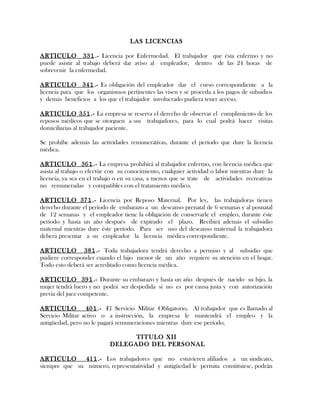 LAS LICENCIAS
ARTICULO 331.- Licencia por Enfermedad. El trabajador que ésta enfermo y no
puede asistir al trabajo deberá dar aviso al empleador, dentro de las 24 horas de
sobrevenir la enfermedad.
ARTICULO 341.- Es obligación del empleador dar el curso correspondiente a la
licencia para que los organismos pertinentes las visen y se proceda a los pagos de subsidios
y demás beneficios a los que el trabajador involucrado pudiera tener acceso.
ARTICULO 351.- La empresa se reserva el derecho de observar el cumplimiento de los
reposos médicos que se otorguen a sus trabajadores, para lo cual podrá hacer visitas
domiciliarias al trabajador paciente.
Se prohíbe además las actividades remunerativas, durante el período que dure la licencia
médica.
ARTICULO 361.- La empresa prohibirá al trabajador enfermo, con licencia médica que
asista al trabajo o efectúe con su conocimiento, cualquier actividad o labor mientras dure la
licencia, ya sea en el trabajo o en su casa, a menos que se trate de actividades recreativas
no remuneradas y compatibles con el tratamiento médico.
ARTICULO 371.- Licencia por Reposo Maternal. Por ley, las trabajadoras tienen
derecho durante el período de embarazo a un descanso prenatal de 6 semanas y al posnatal
de 12 semanas y el empleador tiene la obligación de conservarle el empleo, durante éste
período y hasta un año después de expirado el plazo. Recibirá además el subsidio
maternal mientras dure éste período. Para ser uso del descanso maternal la trabajadora
deberá presentar a su empleador la licencia médica correspondiente.
ARTICULO 381.- Toda trabajadora tendrá derecho a permiso y al subsidio que
pudiere corresponder cuando el hijo menor de un año requiere su atención en el hogar.
Todo esto deberá ser acreditado como licencia médica.
ARTICULO 391.- Durante su embarazo y hasta un año después de nacido su hijo, la
mujer tendrá fuero y no podrá ser despedida si no es por causa justa y con autorización
previa del juez competente.
ARTICULO 401.- El Servicio Militar Obligatorio. Al trabajador que es llamado al
Servicio Militar activo o a instrucción, la empresa le mantendrá el empleo y la
antigüedad, pero no le pagará remuneraciones mientras dure ese período.
TITULO XII
DELEGADO DEL PERSONAL
ARTICULO 411.- Los trabajadores que no estuvieren afiliados a un sindicato,
siempre que su número, representatividad y antigüedad le permita constituirse, podrán
 