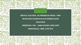 SERVICIO NACIONAL DE APRENDIZAJE VIRTUAL – SENA
TECNOLOGIA EN NEGOCIACION INTERNACIONAL
ESTACIÓN III
PRESENTADO POR : JAIME ALFONSO LOPEZ LOPEZ
BARRANQUILLA, ABRIL 12 DEL 2015
 